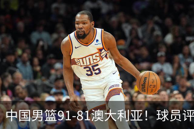 中国男篮91-81澳大利亚！球员评分：5人满分，5人良好，2人不合格